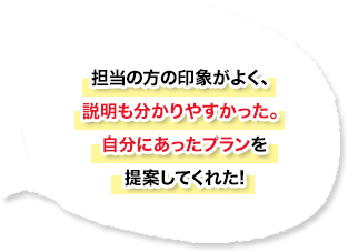 担当の方の印象がよく、説明も分かりやすかった。自分にあったプランを提案してくれた！