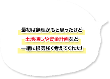 最初は無理かもと思ったけど土地探しや資金計画など一緒に根気強く考えてくれた！