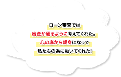 ローン審査では審査が通るように考えてくれた。心の底から親身になって私たちの為に動いてくれた！