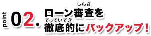 point02. ローン審査を徹底的にバックアップ！