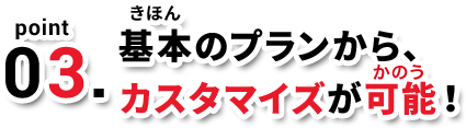 point03. 基本のプランから、カスタマイズが可能！