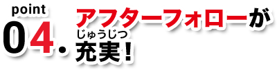 point04. アフターフォローが充実！