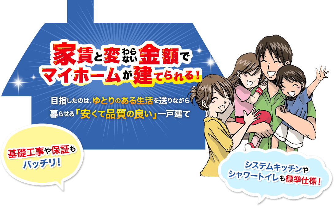 家賃と変わらない金額でマイホームが建てられる！　目指したのはゆとりのある生活を送りながら暮らせる「安くて品質の良い」一戸建て　基礎工事や保証もバッチリ！　システムキッチンやシャワートイレも標準仕様！